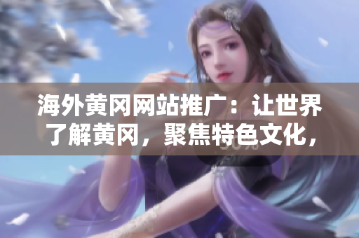 海外黃岡網(wǎng)站推廣：讓世界了解黃岡，聚焦特色文化，推動(dòng)交流與合作