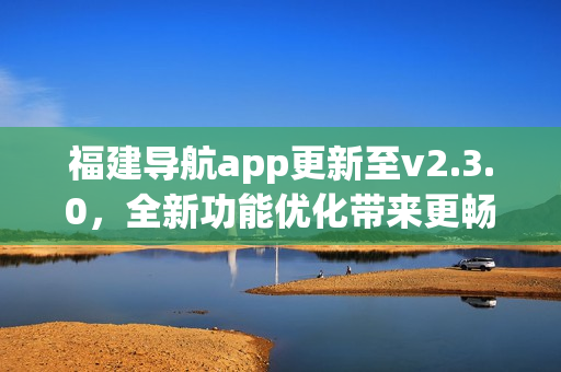 福建導(dǎo)航app更新至v2.3.0，全新功能優(yōu)化帶來(lái)更暢快用車體驗(yàn)