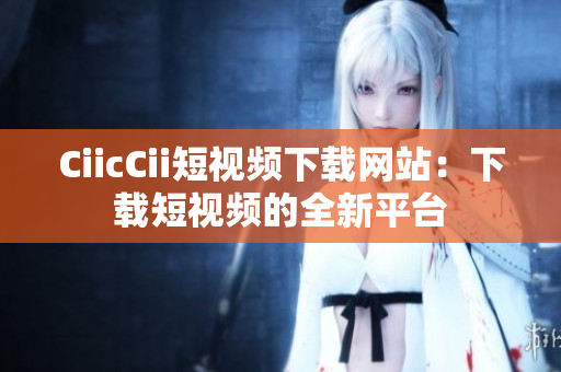 CiicCii短視頻下載網(wǎng)站：下載短視頻的全新平臺(tái)