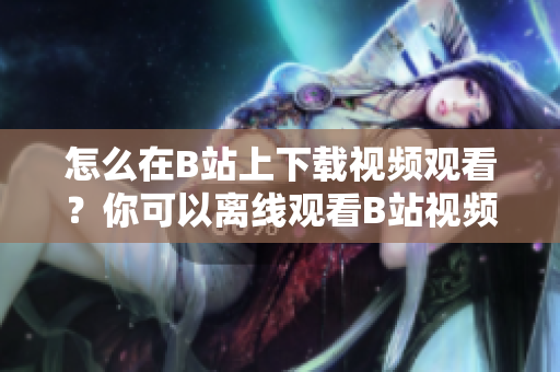 怎么在B站上下載視頻觀看？你可以離線觀看B站視頻嗎？