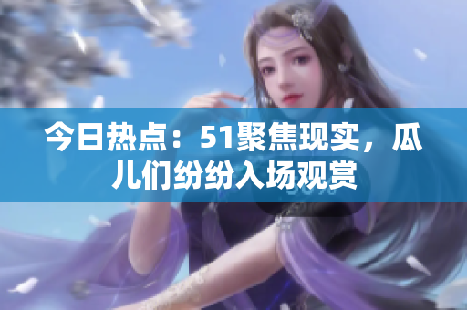 今日熱點：51聚焦現(xiàn)實，瓜兒們紛紛入場觀賞