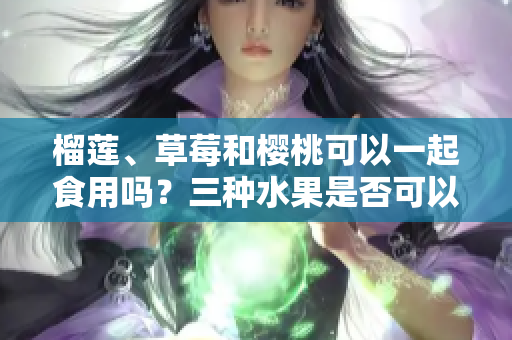 榴蓮、草莓和櫻桃可以一起食用嗎？三種水果是否可以混合搭配？