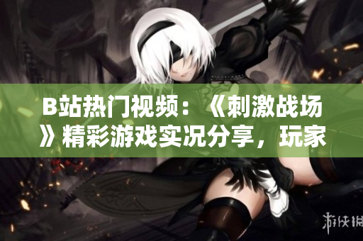 B站熱門視頻：《刺激戰(zhàn)場》精彩游戲?qū)崨r分享，玩家技術解析及高能操作全記錄
