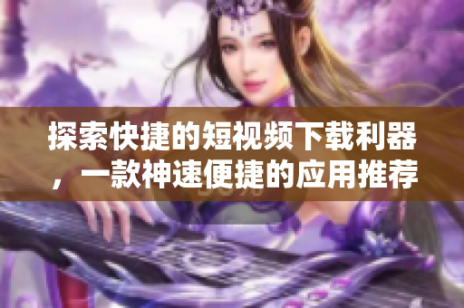 探索快捷的短視頻下載利器，一款神速便捷的應(yīng)用推薦