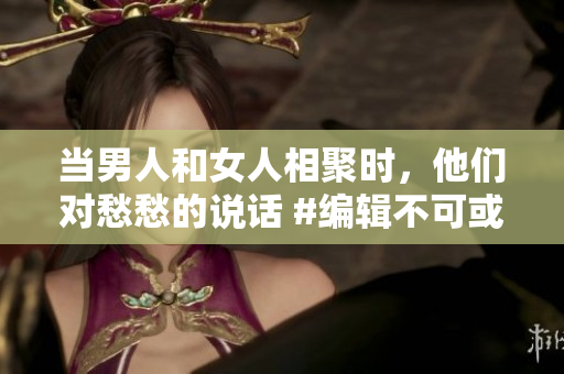 當(dāng)男人和女人相聚時(shí)，他們對愁愁的說話 #編輯不可或缺的對話#