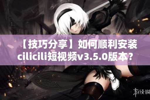 【技巧分享】如何順利安裝cilicili短視頻v3.5.0版本？