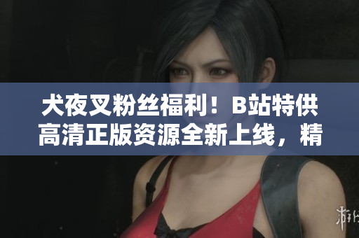 犬夜叉粉絲福利！B站特供高清正版資源全新上線，精彩內(nèi)容不容錯過