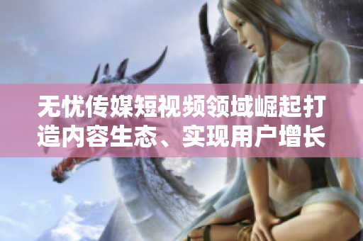 無憂傳媒短視頻領(lǐng)域崛起打造內(nèi)容生態(tài)、實現(xiàn)用戶增長