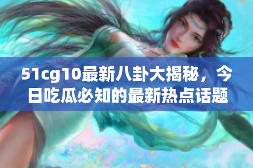 51cg10最新八卦大揭秘，今日吃瓜必知的最新熱點話題