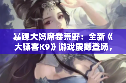 暴躁大媽席卷荒野：全新《大鏢客K9》游戲震撼登場，繼續(xù)傳承經典，顛覆驚喜等你探索