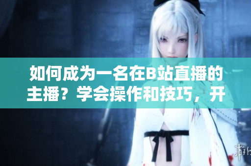 如何成為一名在B站直播的主播？學(xué)會操作和技巧，開啟你的直播之旅