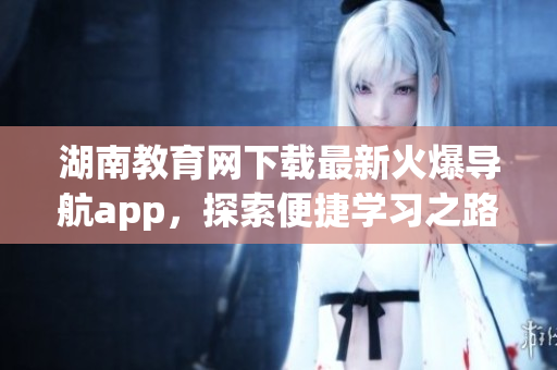 湖南教育網(wǎng)下載最新火爆導(dǎo)航app，探索便捷學(xué)習(xí)之路