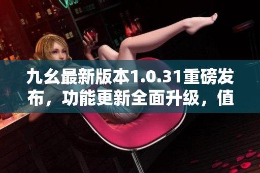 九幺最新版本1.0.31重磅發(fā)布，功能更新全面升級(jí)，值得期待