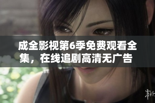 成全影視第6季免費(fèi)觀看全集，在線追劇高清無廣告 ，精彩內(nèi)容盡收眼底