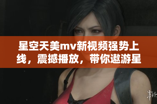 星空天美m(xù)v新視頻強(qiáng)勢上線，震撼播放，帶你遨游星際浩瀚
