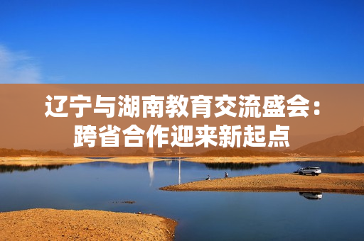 遼寧與湖南教育交流盛會(huì)：跨省合作迎來新起點(diǎn)