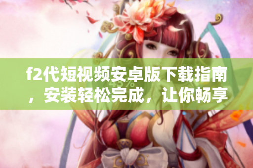 f2代短視頻安卓版下載指南，安裝輕松完成，讓你暢享全新視頻體驗(yàn)
