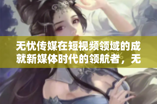 無憂傳媒在短視頻領(lǐng)域的成就新媒體時(shí)代的領(lǐng)航者，無憂傳媒在短視頻領(lǐng)域躋身領(lǐng)先行列