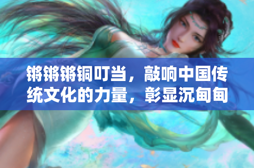 鏘鏘鏘銅叮當(dāng)，敲響中國傳統(tǒng)文化的力量，彰顯沉甸甸的歷史價值