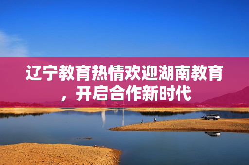 遼寧教育熱情歡迎湖南教育，開啟合作新時(shí)代