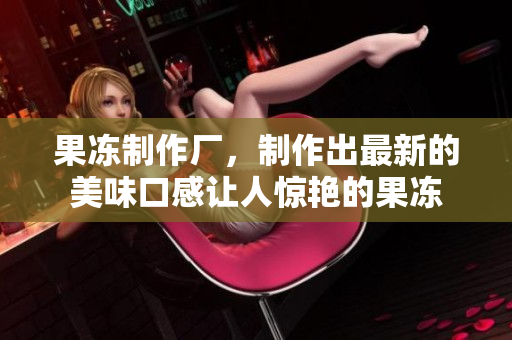 果凍制作廠，制作出最新的美味口感讓人驚艷的果凍