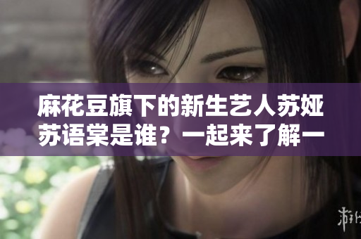 麻花豆旗下的新生藝人蘇婭蘇語棠是誰？一起來了解一下她的成長經(jīng)歷和文藝才華吧