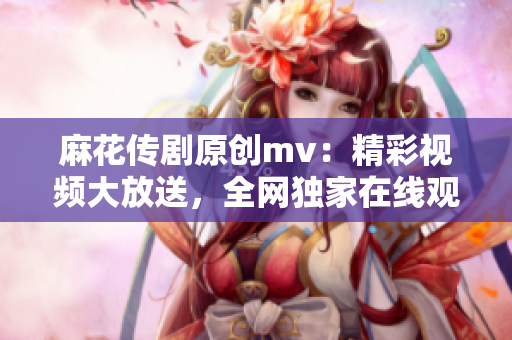 麻花傳劇原創(chuàng)mv：精彩視頻大放送，全網獨家在線觀看