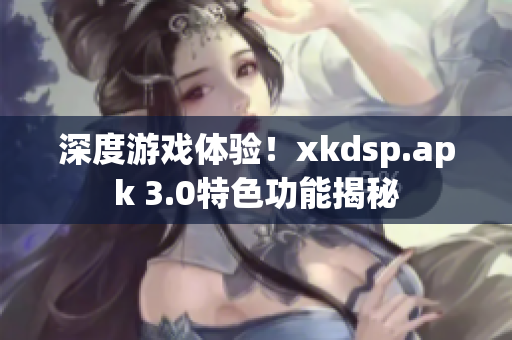 深度游戲體驗！xkdsp.apk 3.0特色功能揭秘