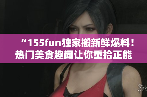 “155fun獨家搬新鮮爆料！熱門美食趣聞讓你重拾正能量”