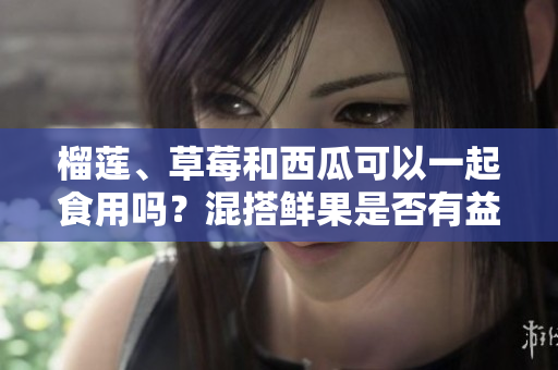 榴蓮、草莓和西瓜可以一起食用嗎？混搭鮮果是否有益健康？