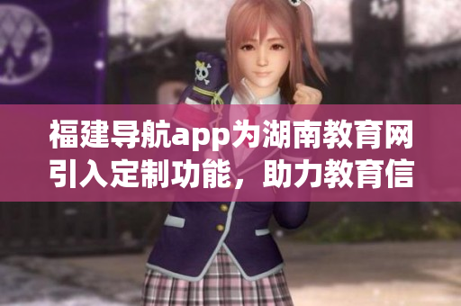 福建導(dǎo)航app為湖南教育網(wǎng)引入定制功能，助力教育信息智能化管理