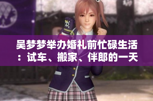 吳夢(mèng)夢(mèng)舉辦婚禮前忙碌生活：試車(chē)、搬家、伴郎的一天