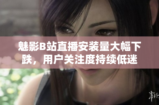 魅影B站直播安裝量大幅下跌，用戶關(guān)注度持續(xù)低迷