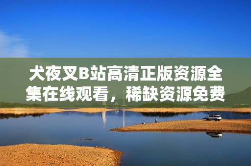 犬夜叉B站高清正版資源全集在線觀看，稀缺資源免費(fèi)分享！