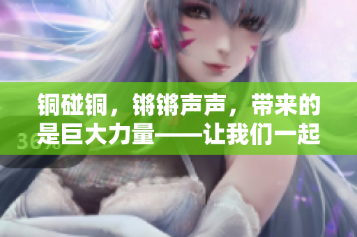 銅碰銅，鏘鏘聲聲，帶來的是巨大力量——讓我們一起來探索銅的神奇魅力