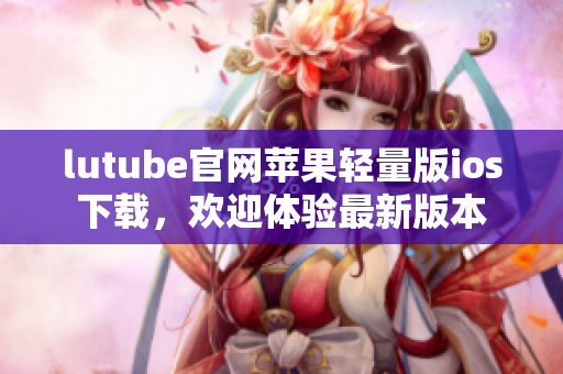 lutube官網(wǎng)蘋果輕量版ios下載，歡迎體驗最新版本
