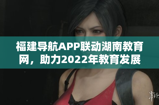 福建導航APP聯(lián)動湖南教育網，助力2022年教育發(fā)展