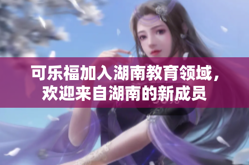 可樂福加入湖南教育領域，歡迎來自湖南的新成員