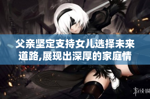父親堅定支持女兒選擇未來道路,展現(xiàn)出深厚的家庭情感