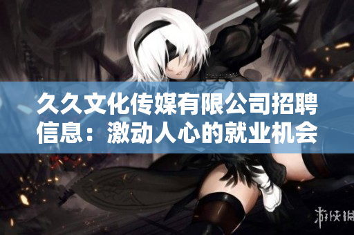 久久文化傳媒有限公司招聘信息：激動人心的就業(yè)機會——盡在久久文化傳媒！