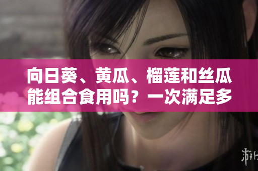 向日葵、黃瓜、榴蓮和絲瓜能組合食用嗎？一次滿(mǎn)足多重口感的美食新探索
