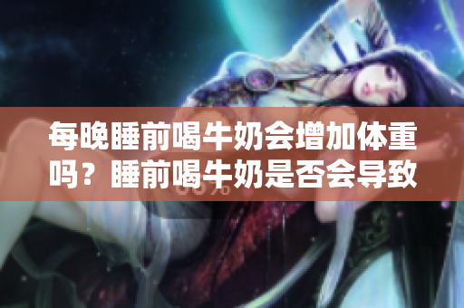 每晚睡前喝牛奶會(huì)增加體重嗎？睡前喝牛奶是否會(huì)導(dǎo)致體重增加？