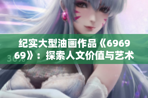 紀(jì)實(shí)大型油畫(huà)作品《696969》：探索人文價(jià)值與藝術(shù)內(nèi)涵