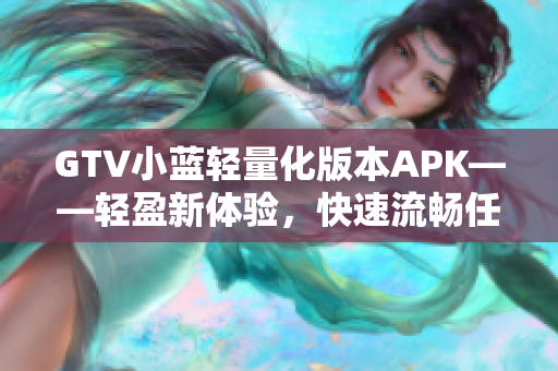 GTV小藍(lán)輕量化版本APK——輕盈新體驗(yàn)，快速流暢任意切換