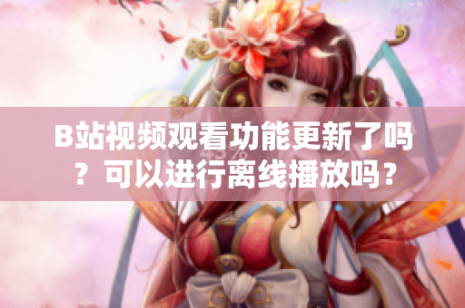 B站視頻觀看功能更新了嗎？可以進行離線播放嗎？