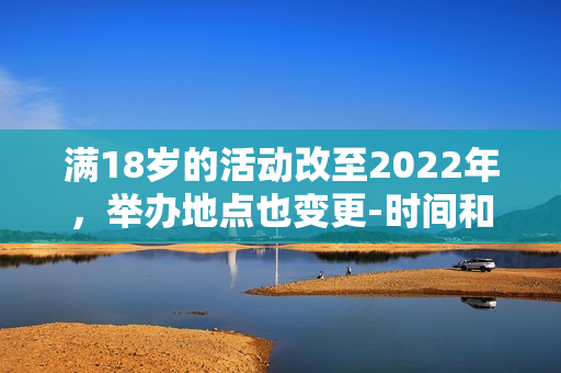 滿18歲的活動(dòng)改至2022年，舉辦地點(diǎn)也變更-時(shí)間和地點(diǎn)變更，活動(dòng)滿18歲歲。