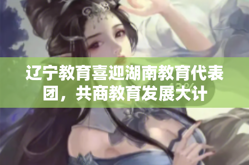 遼寧教育喜迎湖南教育代表團(tuán)，共商教育發(fā)展大計(jì)