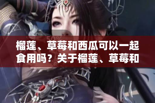 榴蓮、草莓和西瓜可以一起食用嗎？關(guān)于榴蓮、草莓和西瓜的混搭吃法你需要知道的事項