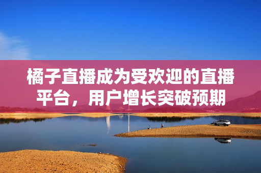 橘子直播成為受歡迎的直播平臺，用戶增長突破預期