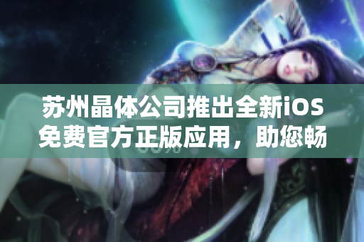 蘇州晶體公司推出全新iOS免費官方正版應(yīng)用，助您暢游創(chuàng)新科技世界